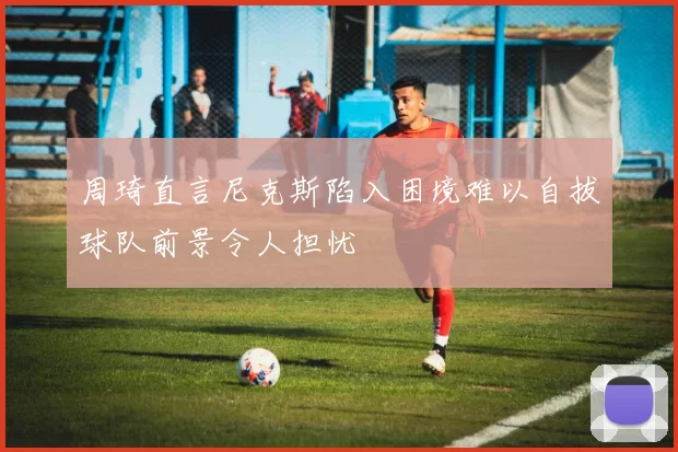周琦直言尼克斯陷入困境难以自拔球队前景令人担忧