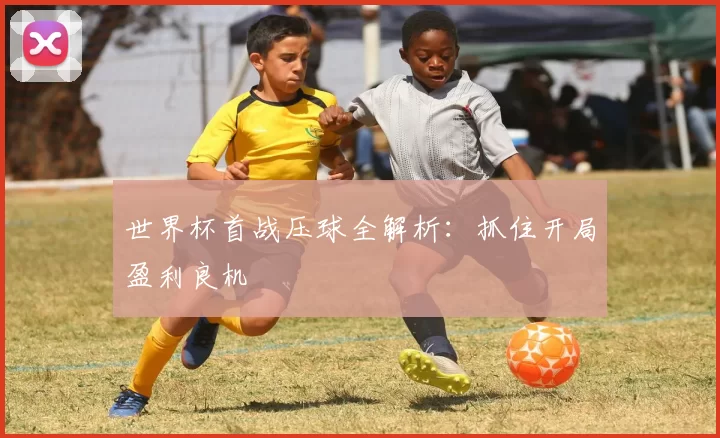 世界杯首战压球全解析：抓住开局盈利良机