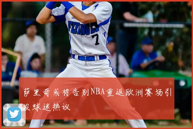 萨里奇或将告别NBA重返欧洲赛场引发球迷热议