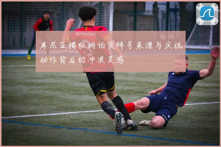 库尼亚揭秘姆伯莫绰号来源与庆祝动作背后的冲浪灵感