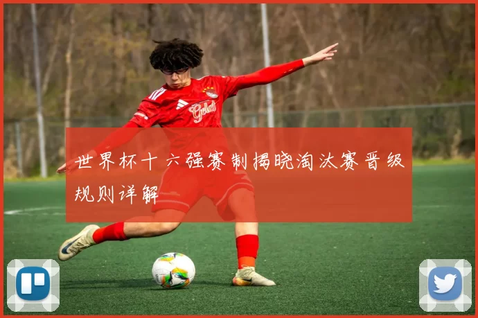 世界杯十六强赛制揭晓淘汰赛晋级规则详解