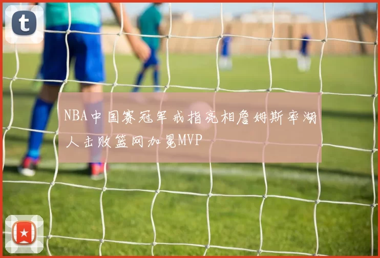 NBA中国赛冠军戒指亮相詹姆斯率湖人击败篮网加冕MVP