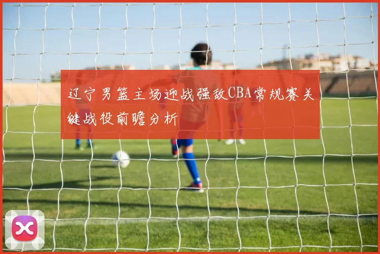 辽宁男篮主场迎战强敌CBA常规赛关键战役前瞻分析