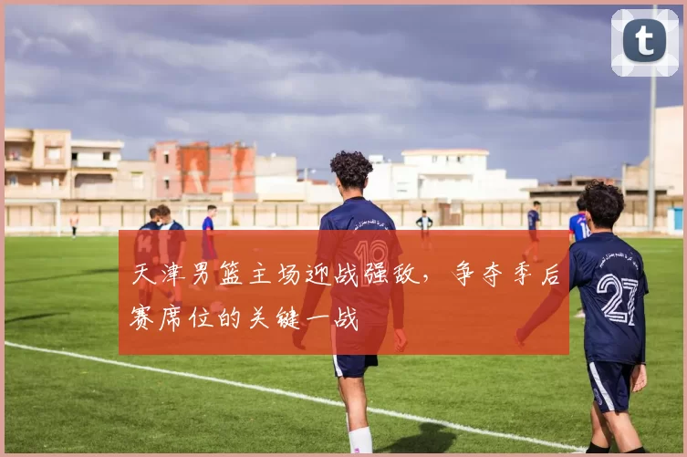 天津男篮主场迎战强敌，争夺季后赛席位的关键一战