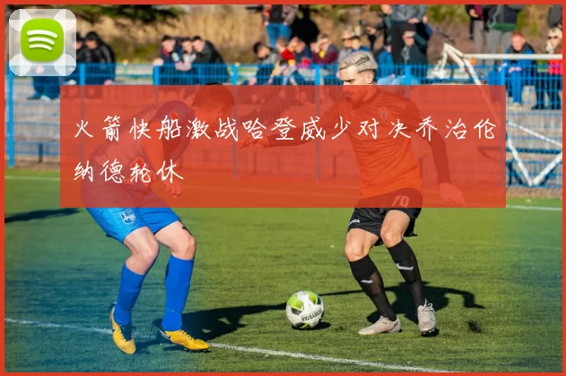 火箭快船激战哈登威少对决乔治伦纳德轮休