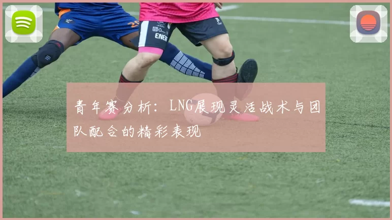 青年赛分析:LNG展现灵活战术与团队配合的精彩表现