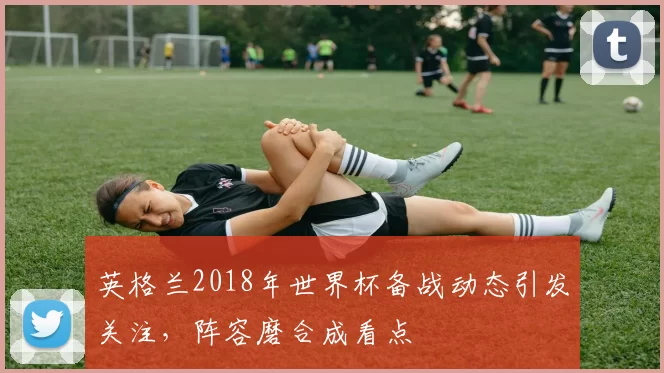 英格兰2018年世界杯备战动态引发关注，阵容磨合成看点