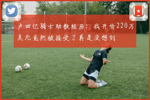 卢回忆骑士助教经历：我开价220万美元竟然被接受了真是没想到