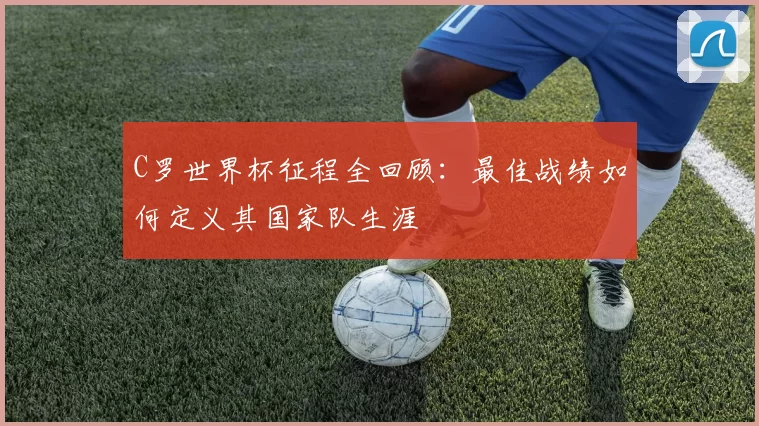C罗世界杯征程全回顾:最佳战绩如何定义其国家队生涯