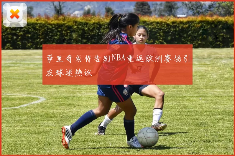 萨里奇或将告别NBA重返欧洲赛场引发球迷热议