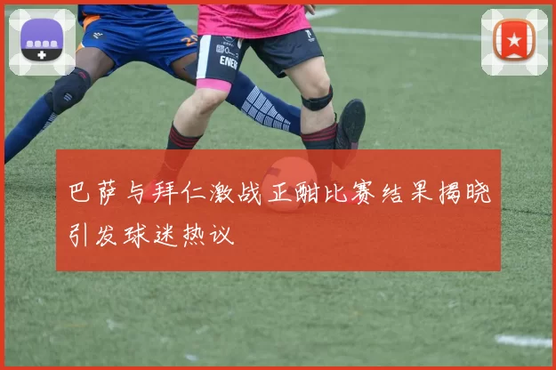 巴萨与拜仁激战正酣比赛结果揭晓引发球迷热议