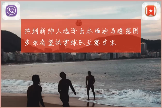 热刺新帅人选浮出水面迪马透露图多尔有望执掌球队至赛季末