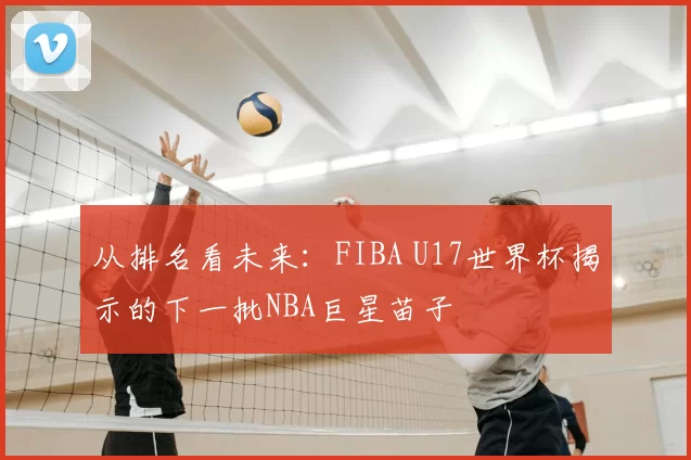 从排名看未来:FIBA U17世界杯揭示的下一批NBA巨星苗子
