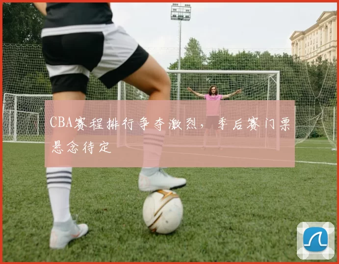 CBA赛程排行争夺激烈，季后赛门票悬念待定