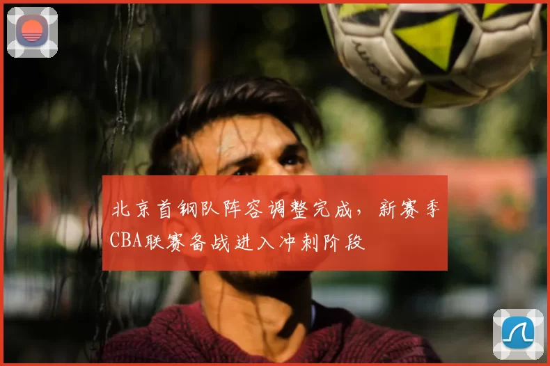 北京首钢队阵容调整完成,新赛季CBA联赛备战进入冲刺阶段