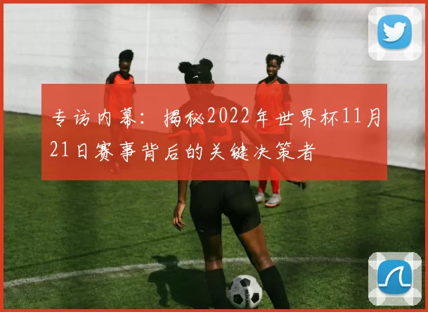 专访内幕：揭秘2022年世界杯11月21日赛事背后的关键决策者