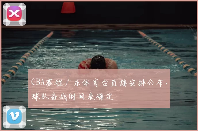 CBA赛程广东体育台直播安排公布,球队备战时间表确定
