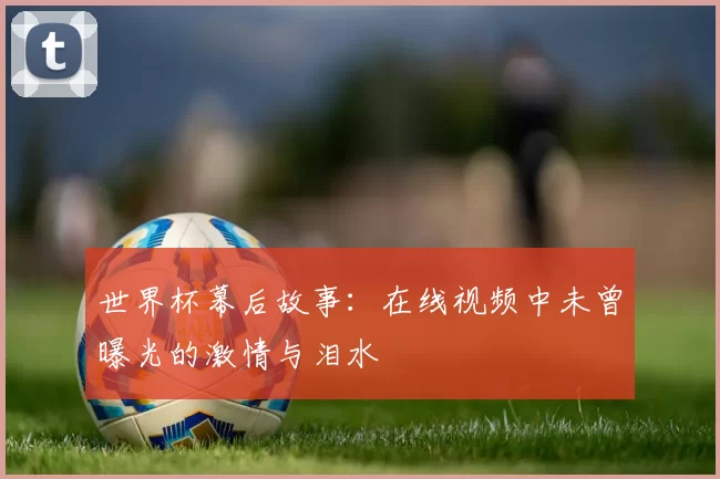 世界杯幕后故事：在线视频中未曾曝光的激情与泪水
