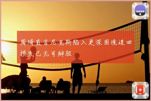 周琦直言尼克斯陷入更深困境追回损失已无可辩驳