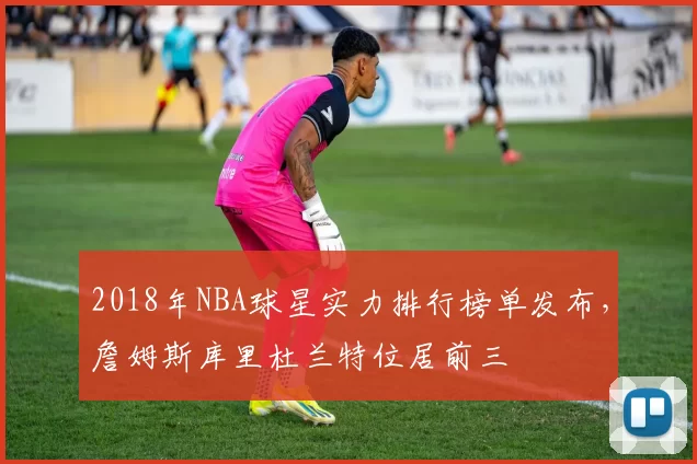 2018年NBA球星实力排行榜单发布，詹姆斯库里杜兰特位居前三