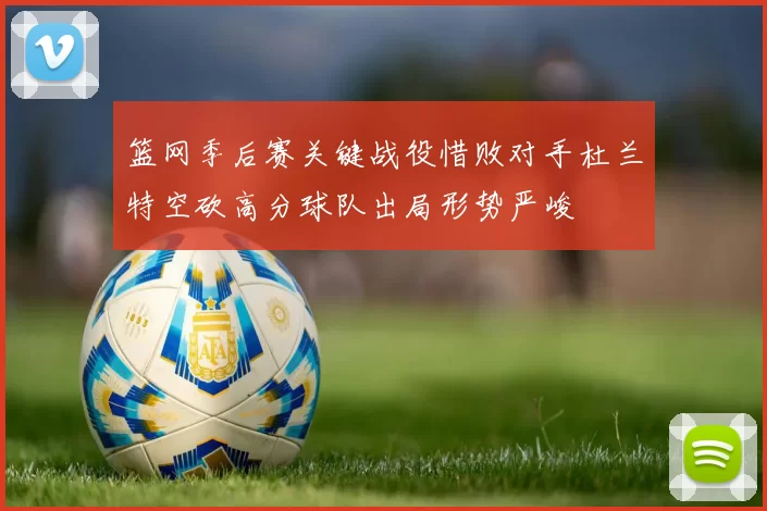 篮网季后赛关键战役惜败对手杜兰特空砍高分球队出局形势严峻