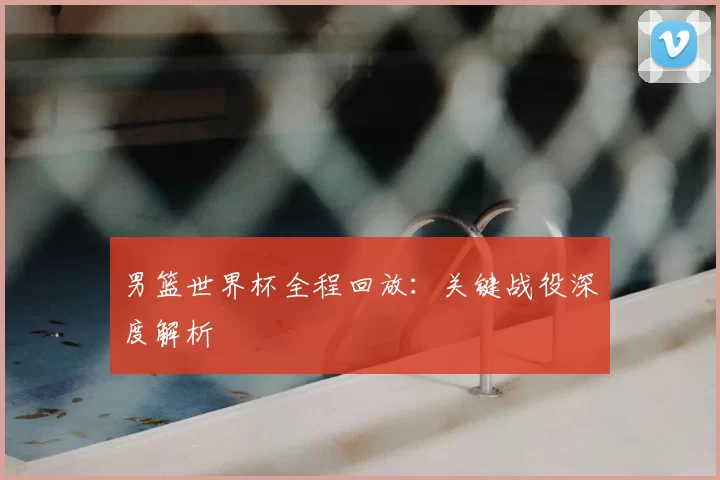 男篮世界杯全程回放:关键战役深度解析