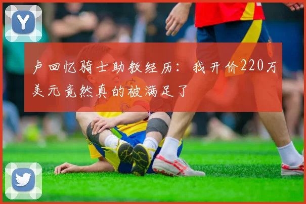 卢回忆骑士助教经历：我开价220万美元竟然真的被满足了