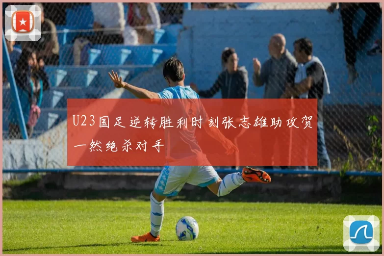 U23国足逆转胜利时刻张志雄助攻贺一然绝杀对手
