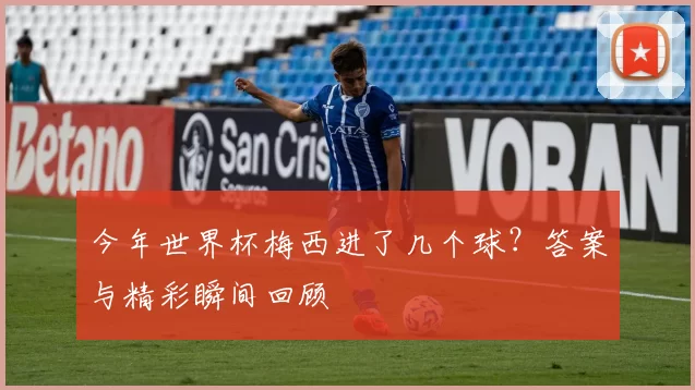今年世界杯梅西进了几个球?答案与精彩瞬间回顾