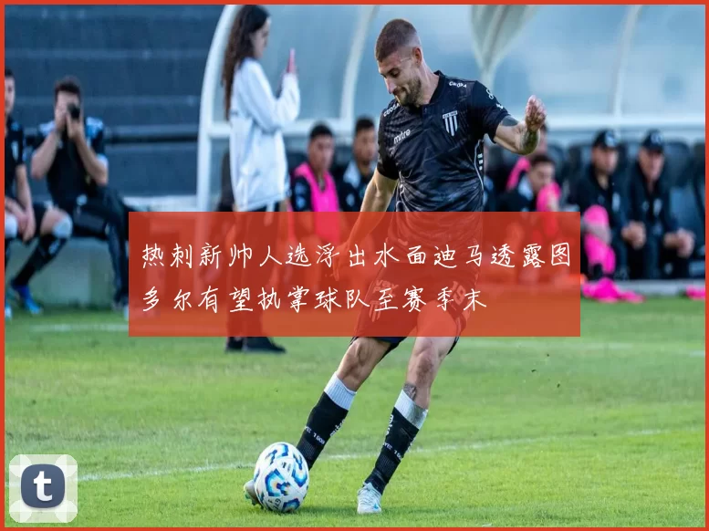 热刺新帅人选浮出水面迪马透露图多尔有望执掌球队至赛季末