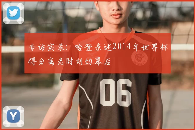 专访实录：哈登亲述2014年世界杯得分高光时刻的幕后