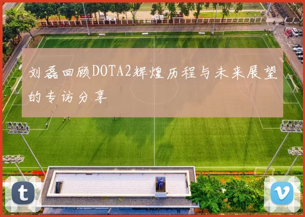 刘磊回顾DOTA2辉煌历程与未来展望的专访分享