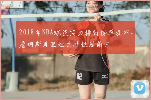 2018年NBA球星实力排行榜单发布，詹姆斯库里杜兰特位居前三
