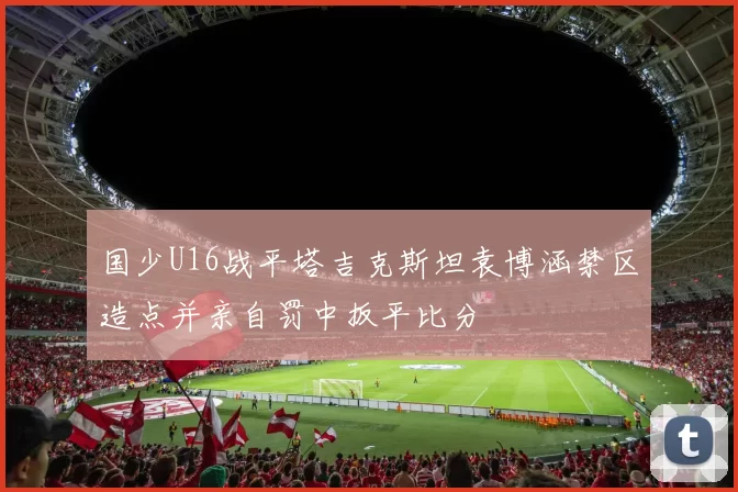 国少U16战平塔吉克斯坦袁博涵禁区造点并亲自罚中扳平比分