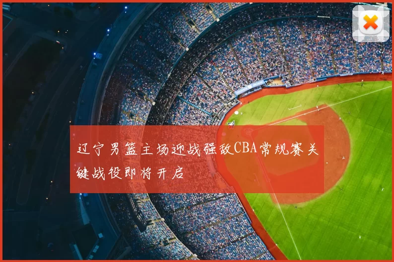 辽宁男篮主场迎战强敌CBA常规赛关键战役即将开启