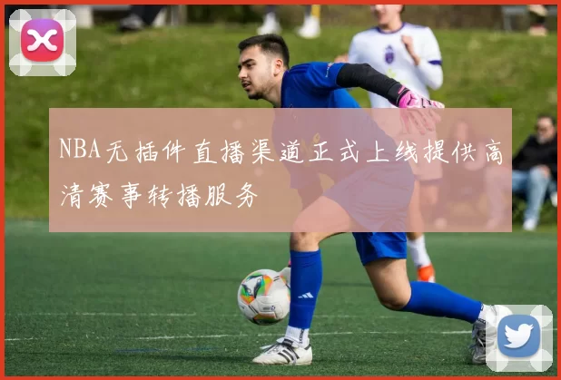 NBA无插件直播渠道正式上线提供高清赛事转播服务