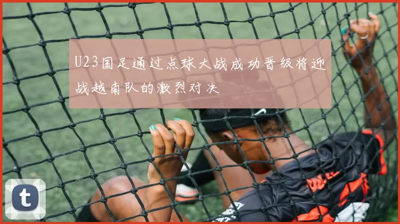 U23国足通过点球大战成功晋级将迎战越南队的激烈对决
