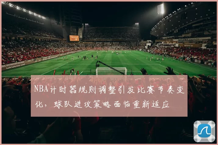 NBA计时器规则调整引发比赛节奏变化,球队进攻策略面临重新适应