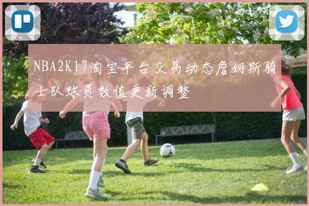 NBA2K17淘宝平台交易动态詹姆斯骑士队球员数值更新调整