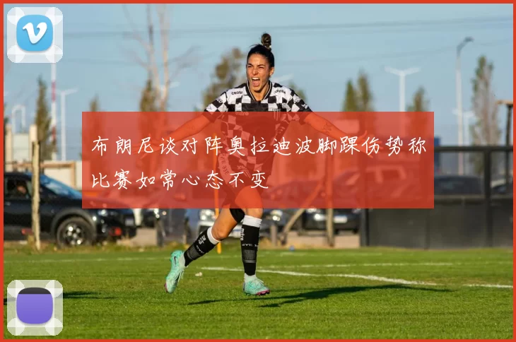 布朗尼谈对阵奥拉迪波脚踝伤势称比赛如常心态不变