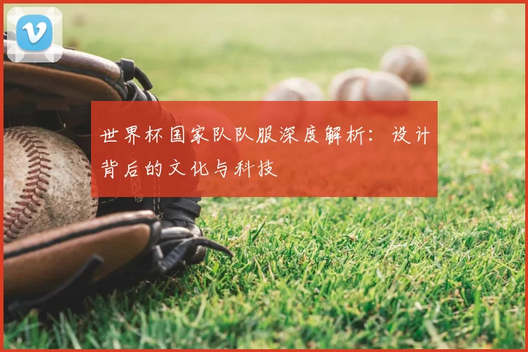 世界杯国家队队服深度解析：设计背后的文化与科技