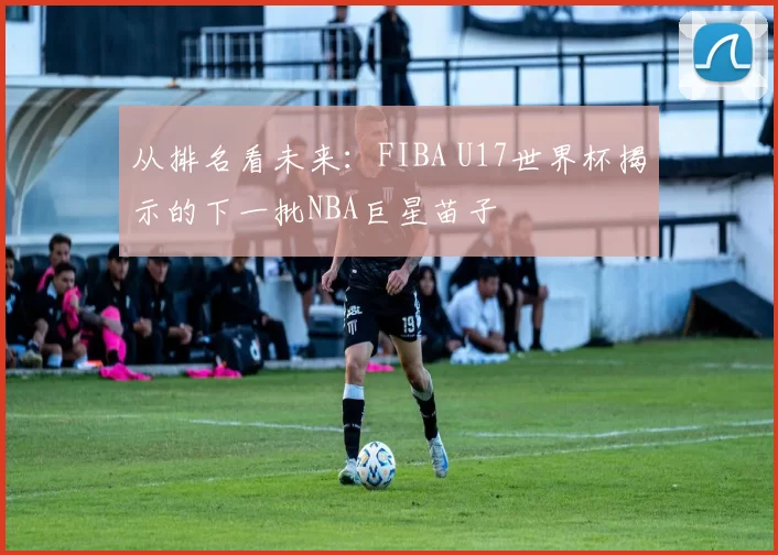从排名看未来：FIBA U17世界杯揭示的下一批NBA巨星苗子