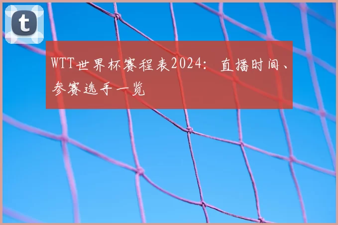 WTT世界杯赛程表2024：直播时间、参赛选手一览