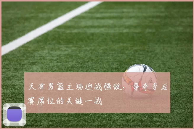 天津男篮主场迎战强敌，争夺季后赛席位的关键一战