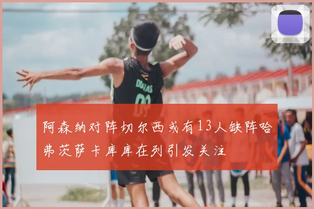 阿森纳对阵切尔西或有13人缺阵哈弗茨萨卡库库在列引发关注