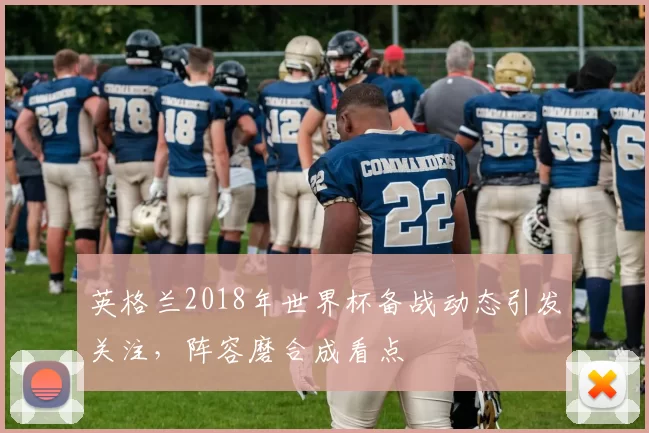 英格兰2018年世界杯备战动态引发关注，阵容磨合成看点