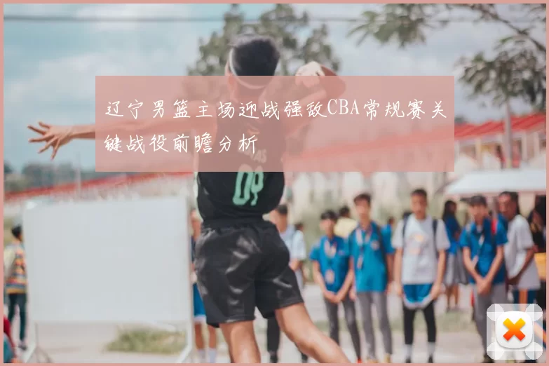 辽宁男篮主场迎战强敌CBA常规赛关键战役前瞻分析