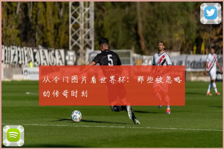 从冷门图片看世界杯：那些被忽略的传奇时刻
