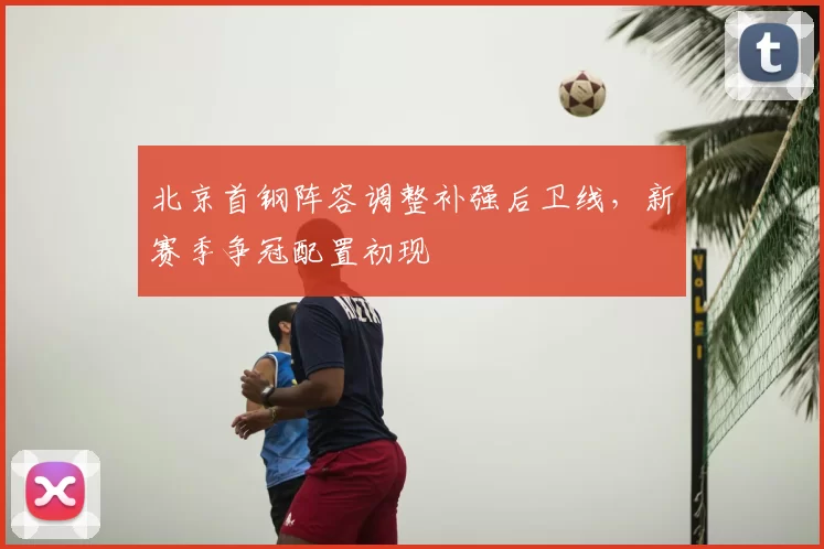 北京首钢阵容调整补强后卫线，新赛季争冠配置初现