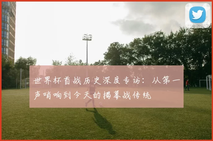 世界杯首战历史深度专访：从第一声哨响到今天的揭幕战传统